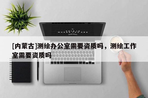 [內蒙古]測繪辦公室需要資質嗎，測繪工作室需要資質嗎
