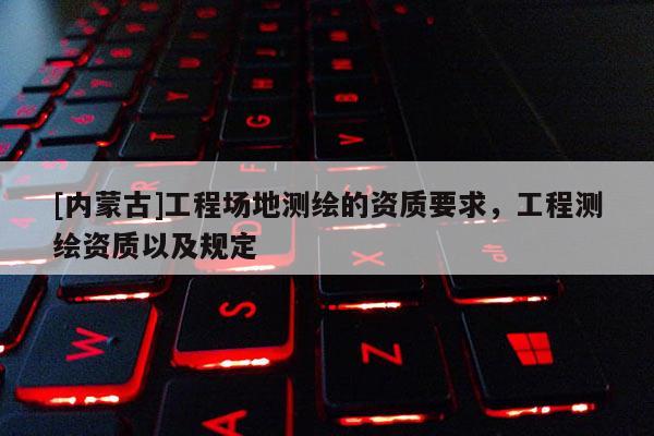 [內蒙古]工程場地測繪的資質要求，工程測繪資質以及規定