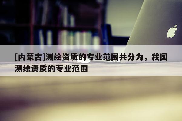 [內蒙古]測繪資質的專業范圍共分為，我國測繪資質的專業范圍
