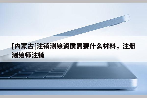 [內蒙古]注銷測繪資質需要什么材料，注冊測繪師注銷