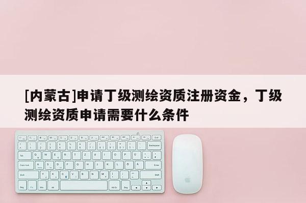 [內(nèi)蒙古]申請(qǐng)丁級(jí)測(cè)繪資質(zhì)注冊(cè)資金，丁級(jí)測(cè)繪資質(zhì)申請(qǐng)需要什么條件