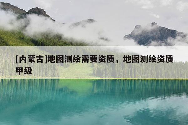 [內(nèi)蒙古]地圖測(cè)繪需要資質(zhì)，地圖測(cè)繪資質(zhì)甲級(jí)