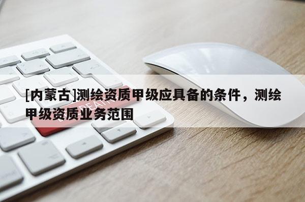 [內蒙古]測繪資質甲級應具備的條件，測繪甲級資質業務范圍