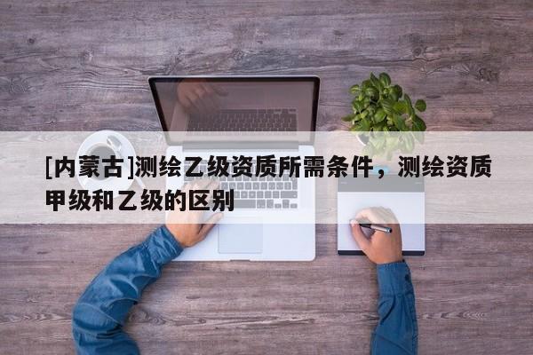 [內(nèi)蒙古]測(cè)繪乙級(jí)資質(zhì)所需條件，測(cè)繪資質(zhì)甲級(jí)和乙級(jí)的區(qū)別