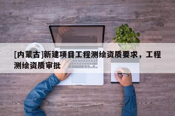 [內(nèi)蒙古]新建項(xiàng)目工程測(cè)繪資質(zhì)要求，工程測(cè)繪資質(zhì)審批