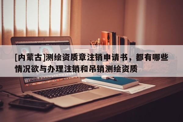 [內蒙古]測繪資質章注銷申請書，都有哪些情況欲與辦理注銷和吊銷測繪資質