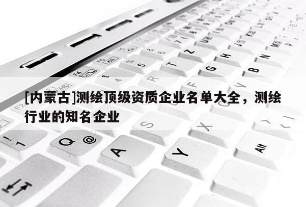 [內蒙古]測繪頂級資質企業名單大全，測繪行業的知名企業