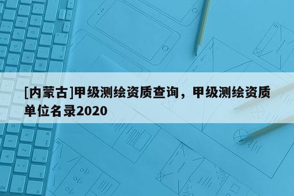 [內蒙古]甲級測繪資質查詢，甲級測繪資質單位名錄2020