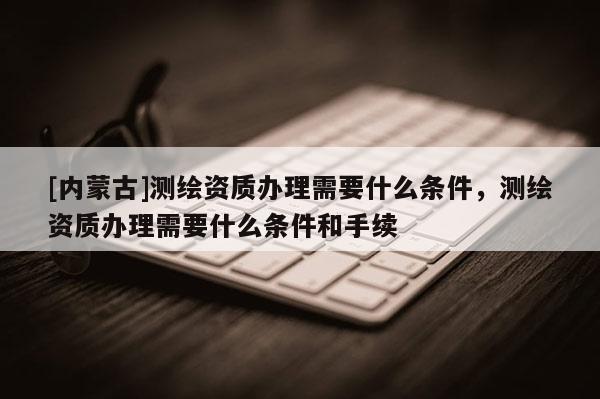 [內(nèi)蒙古]測(cè)繪資質(zhì)辦理需要什么條件，測(cè)繪資質(zhì)辦理需要什么條件和手續(xù)