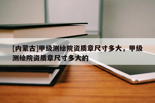 [內蒙古]甲級測繪院資質章尺寸多大，甲級測繪院資質章尺寸多大的