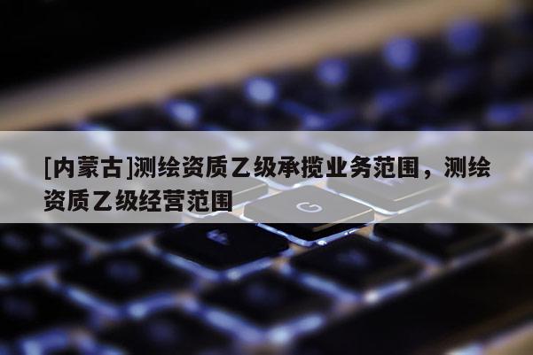 [內蒙古]測繪資質乙級承攬業務范圍，測繪資質乙級經營范圍
