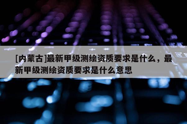 [內蒙古]最新甲級測繪資質要求是什么，最新甲級測繪資質要求是什么意思