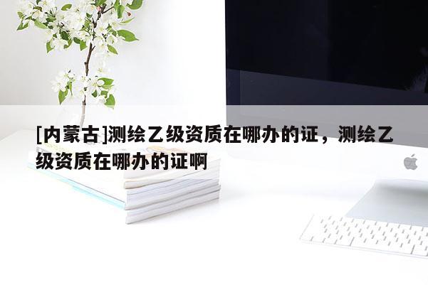 [內蒙古]測繪乙級資質在哪辦的證，測繪乙級資質在哪辦的證啊
