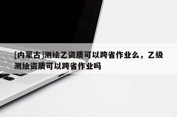 [內蒙古]測繪乙資質可以跨省作業么，乙級測繪資質可以跨省作業嗎