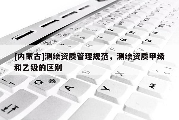 [內蒙古]測繪資質管理規范，測繪資質甲級和乙級的區別