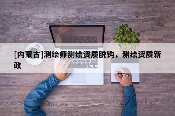 [內蒙古]測繪師測繪資質脫鉤，測繪資質新政