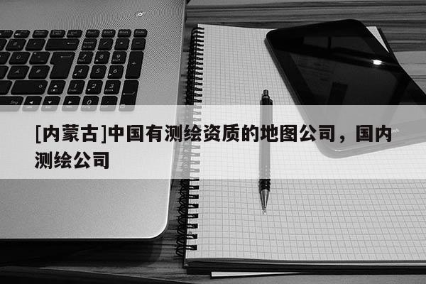 [內蒙古]中國有測繪資質的地圖公司，國內測繪公司