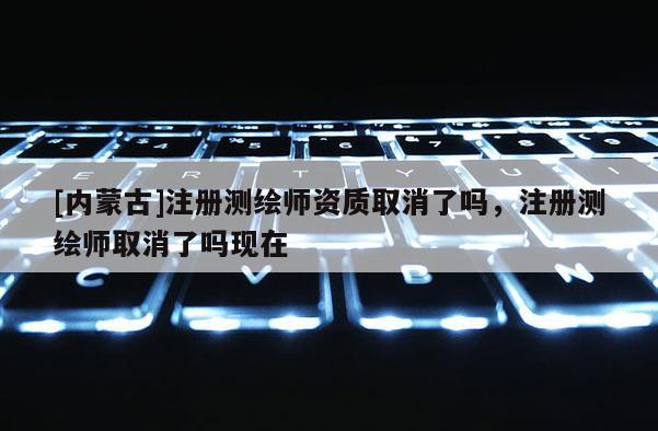 [內蒙古]注冊測繪師資質取消了嗎，注冊測繪師取消了嗎現在
