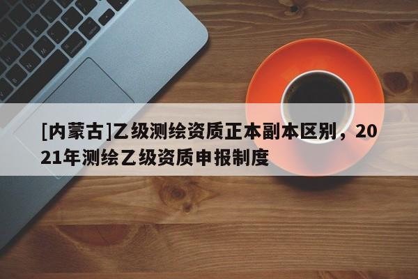 [內蒙古]乙級測繪資質正本副本區別，2021年測繪乙級資質申報制度