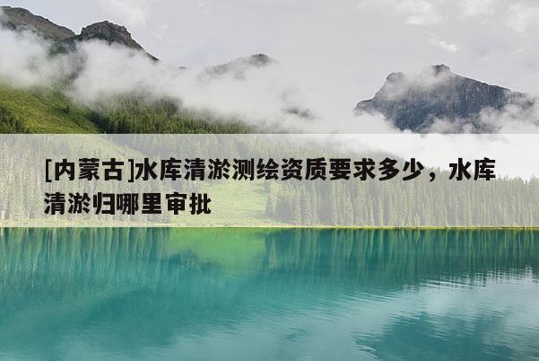 [內(nèi)蒙古]水庫清淤測繪資質(zhì)要求多少，水庫清淤歸哪里審批