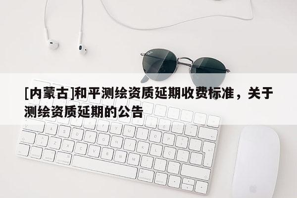 [內蒙古]和平測繪資質延期收費標準，關于測繪資質延期的公告