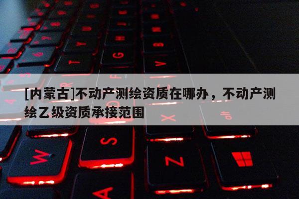 [內蒙古]不動產測繪資質在哪辦，不動產測繪乙級資質承接范圍