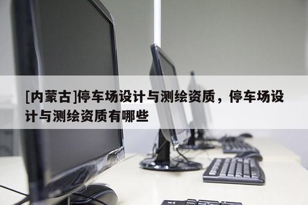 [內蒙古]停車場設計與測繪資質，停車場設計與測繪資質有哪些