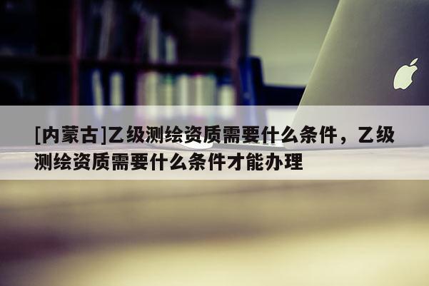 [內(nèi)蒙古]乙級(jí)測(cè)繪資質(zhì)需要什么條件，乙級(jí)測(cè)繪資質(zhì)需要什么條件才能辦理