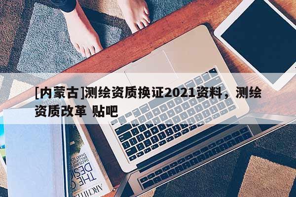[內蒙古]測繪資質換證2021資料，測繪資質改革 貼吧