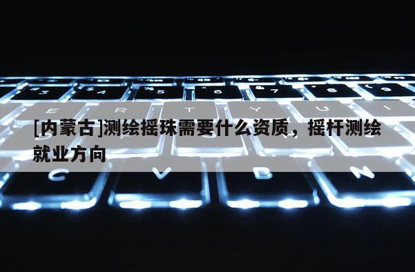 [內蒙古]測繪搖珠需要什么資質，搖桿測繪就業方向