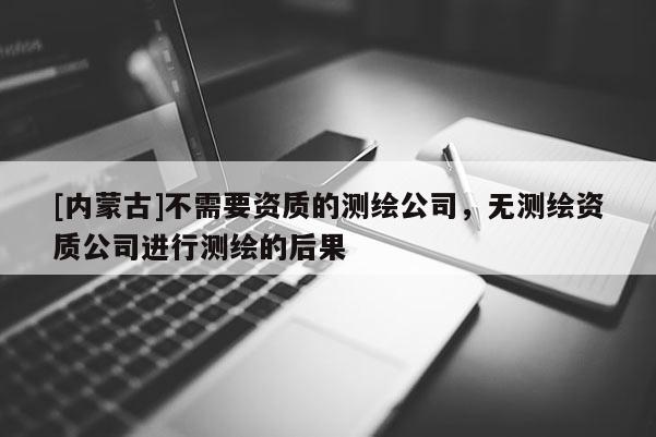 [內蒙古]不需要資質的測繪公司，無測繪資質公司進行測繪的后果