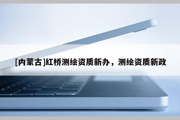 [內(nèi)蒙古]紅橋測(cè)繪資質(zhì)新辦，測(cè)繪資質(zhì)新政