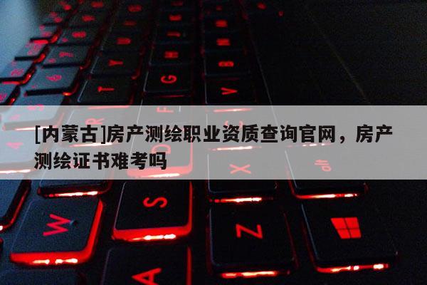 [內(nèi)蒙古]房產(chǎn)測繪職業(yè)資質(zhì)查詢官網(wǎng)，房產(chǎn)測繪證書難考嗎