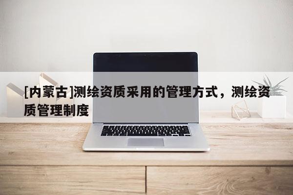 [內(nèi)蒙古]測(cè)繪資質(zhì)采用的管理方式，測(cè)繪資質(zhì)管理制度