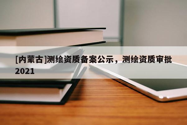 [內(nèi)蒙古]測(cè)繪資質(zhì)備案公示，測(cè)繪資質(zhì)審批2021
