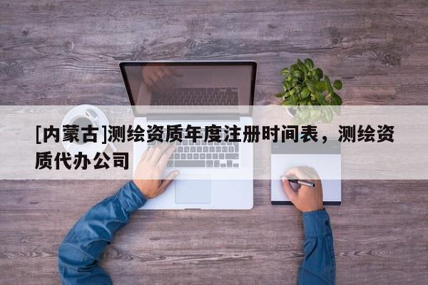 [內蒙古]測繪資質年度注冊時間表，測繪資質代辦公司