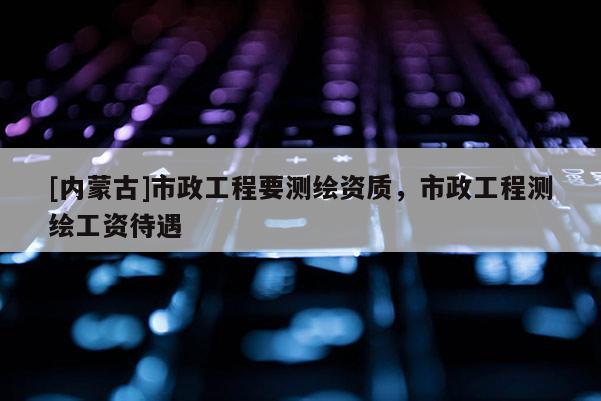 [內(nèi)蒙古]市政工程要測繪資質(zhì)，市政工程測繪工資待遇