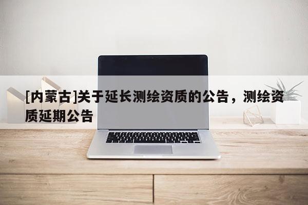[內蒙古]關于延長測繪資質的公告，測繪資質延期公告