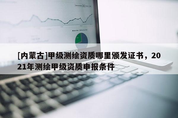 [內蒙古]甲級測繪資質哪里頒發證書，2021年測繪甲級資質申報條件