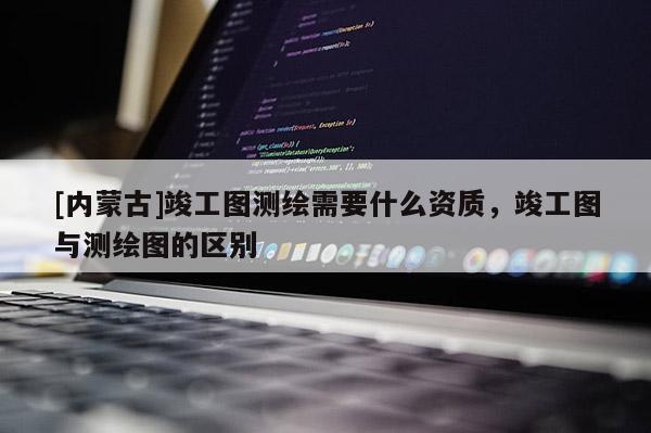 [內蒙古]竣工圖測繪需要什么資質，竣工圖與測繪圖的區別