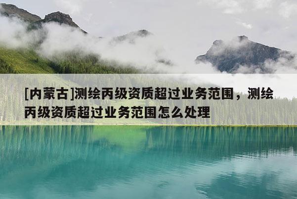 [內蒙古]測繪丙級資質超過業務范圍，測繪丙級資質超過業務范圍怎么處理
