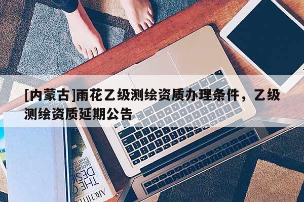 [內蒙古]雨花乙級測繪資質辦理條件，乙級測繪資質延期公告