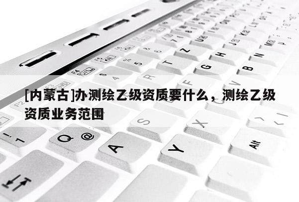 [內蒙古]辦測繪乙級資質要什么，測繪乙級資質業務范圍