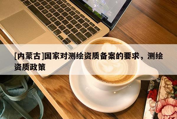 [內蒙古]國家對測繪資質備案的要求，測繪資質政策