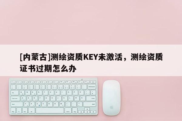 [內蒙古]測繪資質KEY未激活，測繪資質證書過期怎么辦