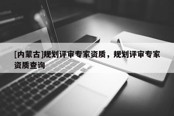 [內蒙古]規劃評審專家資質，規劃評審專家資質查詢