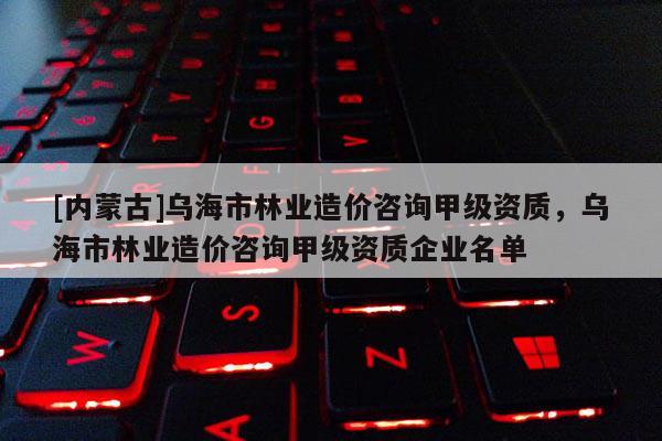 [內(nèi)蒙古]烏海市林業(yè)造價咨詢甲級資質(zhì)，烏海市林業(yè)造價咨詢甲級資質(zhì)企業(yè)名單