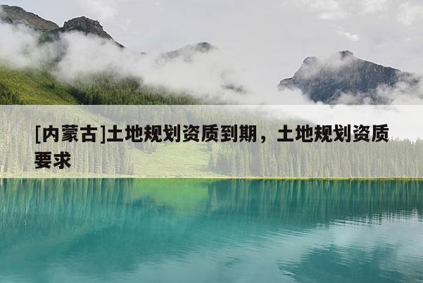 [內蒙古]土地規劃資質到期，土地規劃資質要求