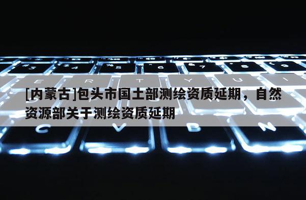 [內蒙古]包頭市國土部測繪資質延期，自然資源部關于測繪資質延期