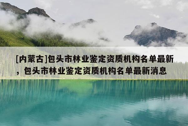 [內(nèi)蒙古]包頭市林業(yè)鑒定資質(zhì)機構(gòu)名單最新，包頭市林業(yè)鑒定資質(zhì)機構(gòu)名單最新消息